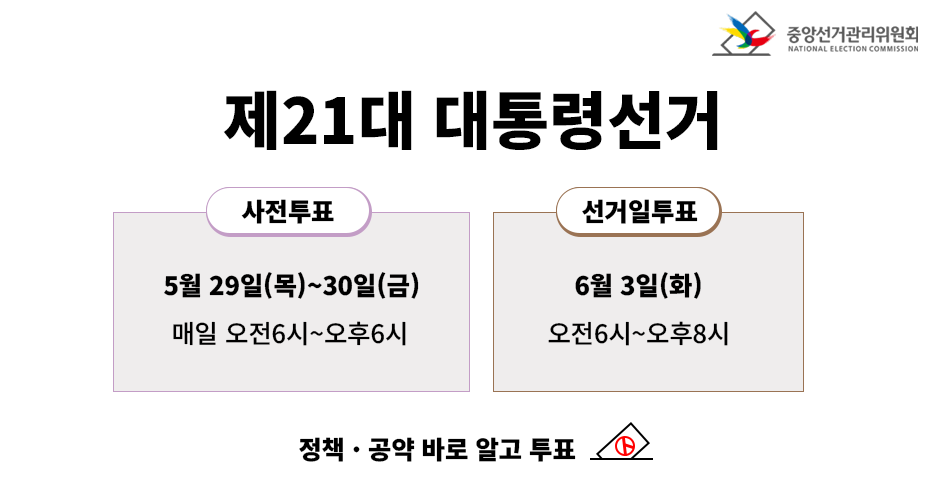중앙선거관리위원회

제21대 대통령선거

사전투표  
5월 29일(목)~30일(금)  
매일 오전 6시~오후 6시

선거일투표  
6월 3일(화)  
오전 6시~오후 8시

정책·공약 바로 알고 투표